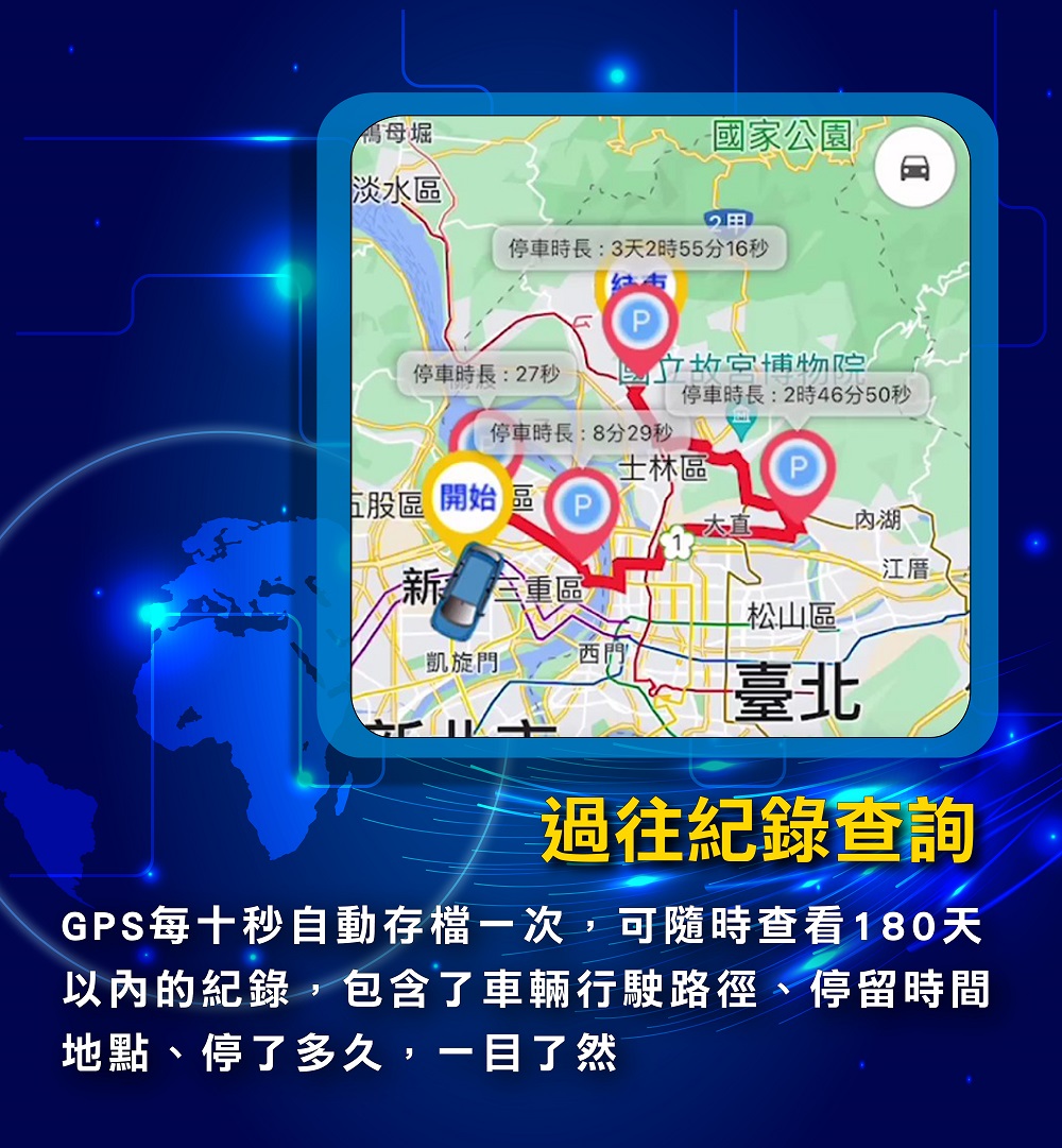 GPS每十秒自動存檔一次，可隨時查看180天以內的紀錄，包含了車輛行駛路徑、停留時間地點、停了多久，一目了然""